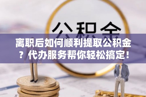 新房离职后如何顺利提取公积金？代办服务帮你轻松搞定！