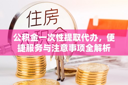 新房公积金一次性提取代办，便捷服务与注意事项全解析