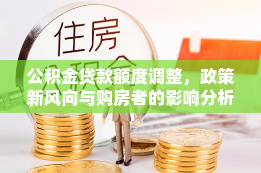 新房公积金贷款额度调整，政策新风向与购房者的影响分析