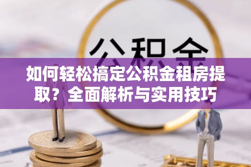 新房如何轻松搞定公积金租房提取？全面解析与实用技巧