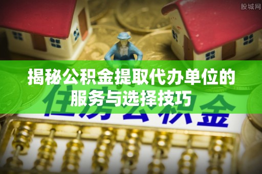 新房揭秘公积金提取代办单位的服务与选择技巧