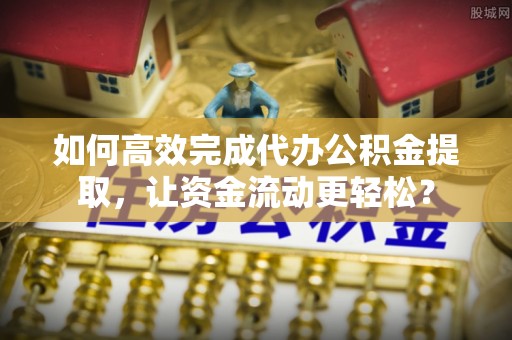 新房如何高效完成代办公积金提取，让资金流动更轻松？