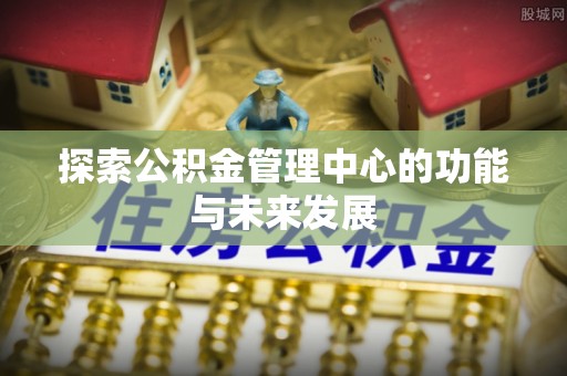 新房探索公积金管理中心的功能与未来发展