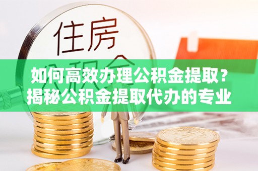 新房如何高效办理公积金提取？揭秘公积金提取代办的专业服务