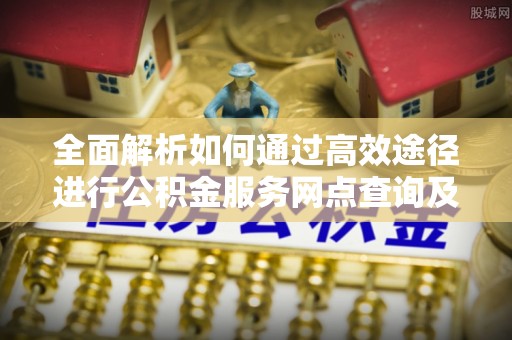 新房全面解析如何通过高效途径进行公积金服务网点查询及办理相关业务