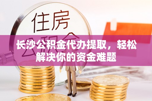 新房长沙公积金代办提取，轻松解决你的资金难题