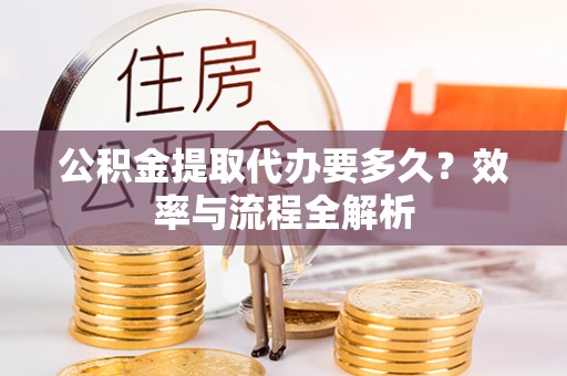 新房公积金提取代办要多久？效率与流程全解析
