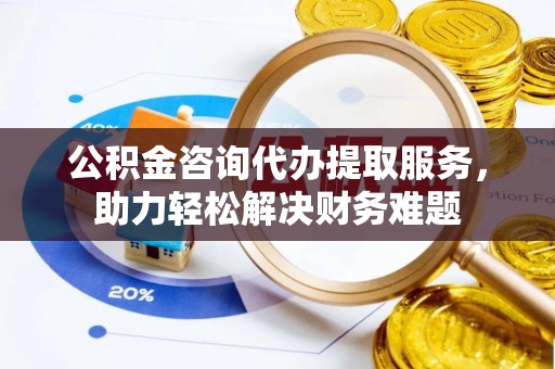 新房公积金咨询代办提取服务，助力轻松解决财务难题