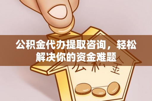 新房公积金代办提取咨询，轻松解决你的资金难题