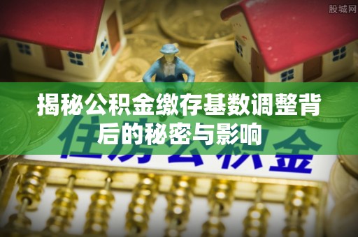 新房揭秘公积金缴存基数调整背后的秘密与影响