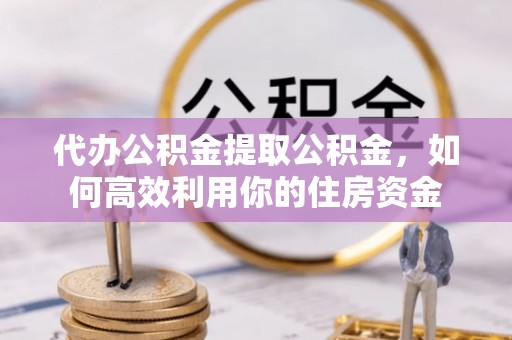 新房代办公积金提取公积金，如何高效利用你的住房资金