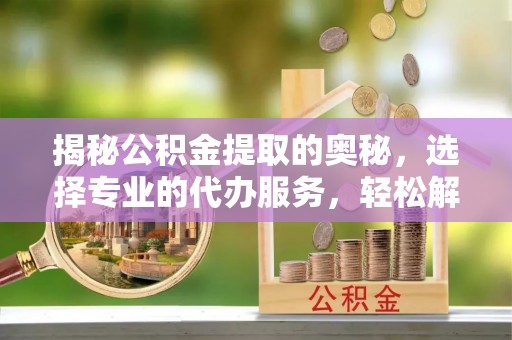 新房揭秘公积金提取的奥秘，选择专业的代办服务，轻松解决你的资金需求