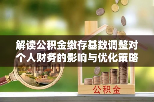 新房解读公积金缴存基数调整对个人财务的影响与优化策略