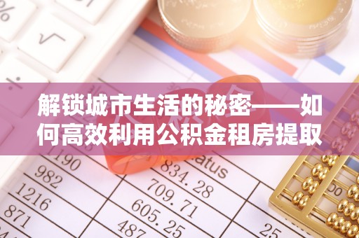 新房解锁城市生活的秘密——如何高效利用公积金租房提取政策优化居住体验