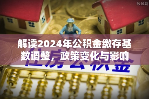 新房解读2024年公积金缴存基数调整，政策变化与影响
