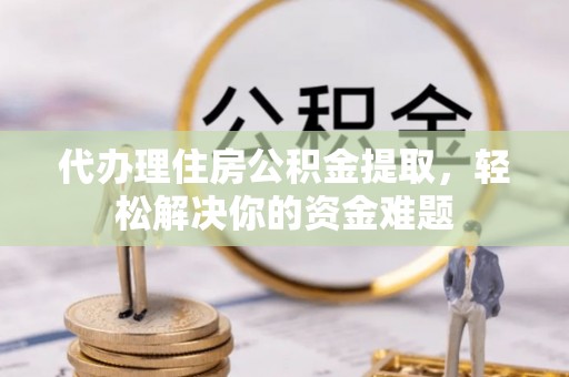 新房代办理住房公积金提取，轻松解决你的资金难题