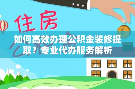 新房如何高效办理公积金装修提取？专业代办服务解析
