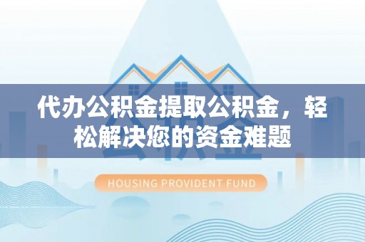 新房代办公积金提取公积金，轻松解决您的资金难题