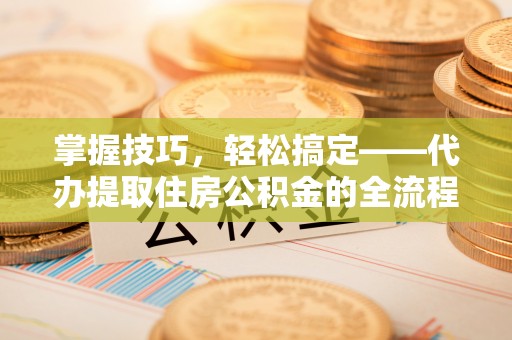 新房掌握技巧，轻松搞定——代办提取住房公积金的全流程解析