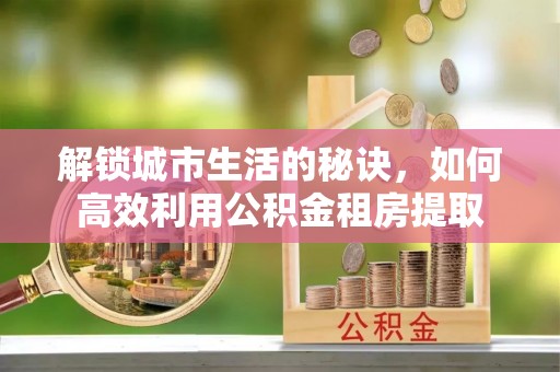 新房解锁城市生活的秘诀，如何高效利用公积金租房提取