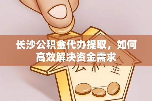 新房长沙公积金代办提取，如何高效解决资金需求