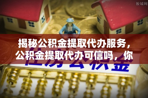 新房揭秘公积金提取代办服务，公积金提取代办可信吗，你需要知道的真相