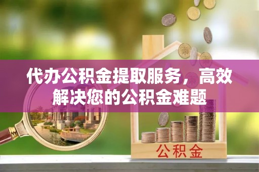 新房代办公积金提取服务，高效解决您的公积金难题