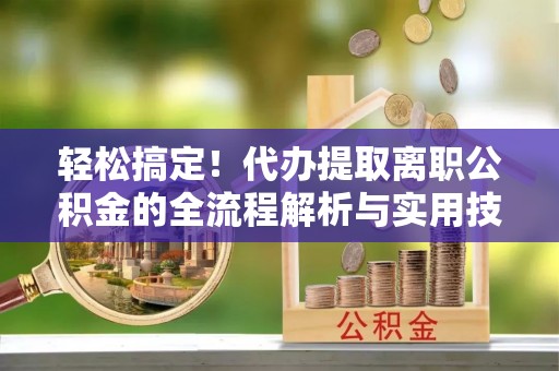 新房轻松搞定！代办提取离职公积金的全流程解析与实用技巧