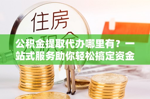 新房公积金提取代办哪里有？一站式服务助你轻松搞定资金难题