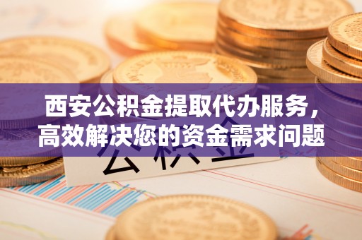 新房西安公积金提取代办服务，高效解决您的资金需求问题