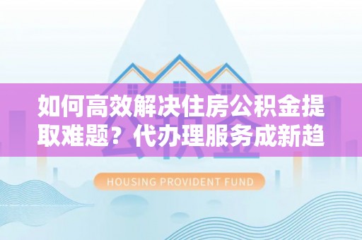 新房如何高效解决住房公积金提取难题？代办理服务成新趋势
