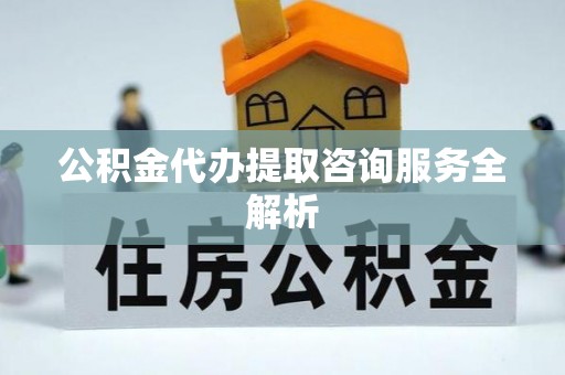 新房公积金代办提取咨询服务全解析