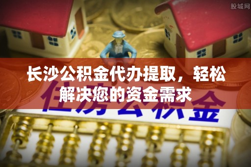 新房长沙公积金代办提取，轻松解决您的资金需求