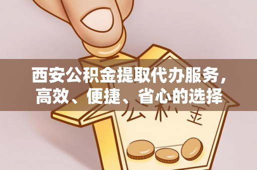 新房西安公积金提取代办服务，高效、便捷、省心的选择
