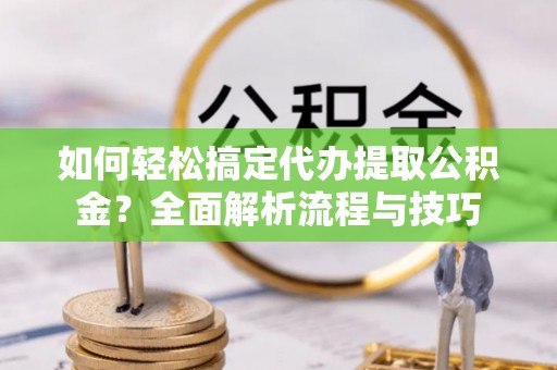 新房如何轻松搞定代办提取公积金？全面解析流程与技巧