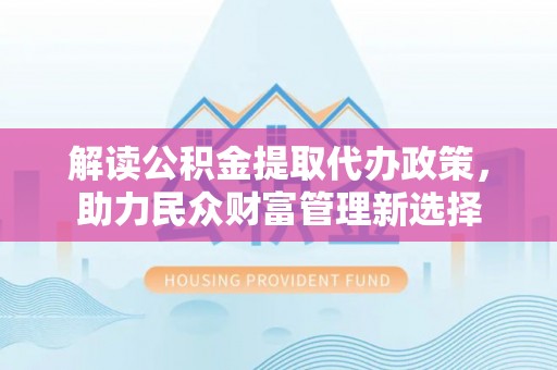 新房解读公积金提取代办政策，助力民众财富管理新选择