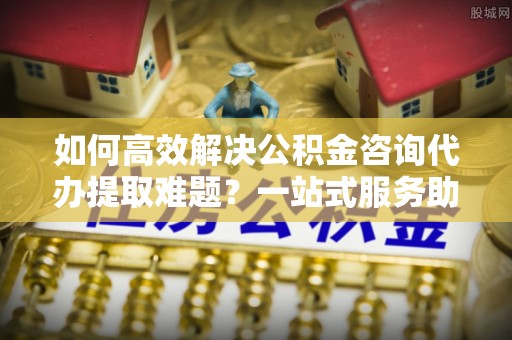 新房如何高效解决公积金咨询代办提取难题？一站式服务助您轻松搞定