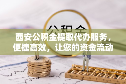 新房西安公积金提取代办服务，便捷高效，让您的资金流动无忧