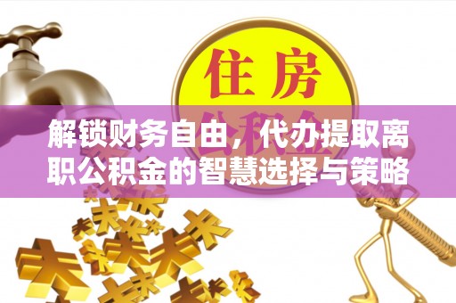 新房解锁财务自由，代办提取离职公积金的智慧选择与策略