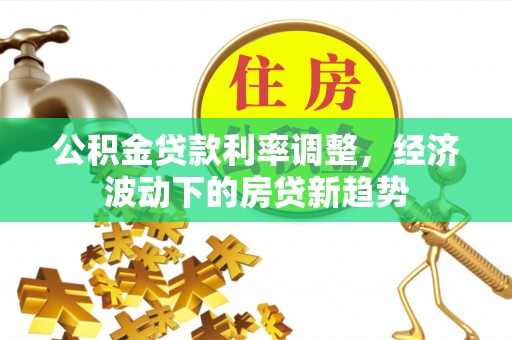新房公积金贷款利率调整，经济波动下的房贷新趋势