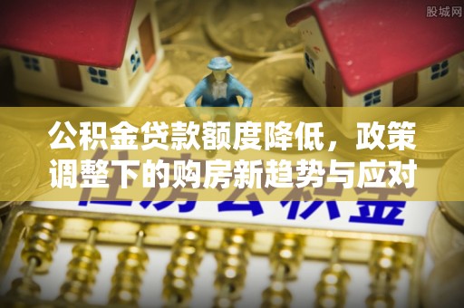 新房公积金贷款额度降低，政策调整下的购房新趋势与应对策略