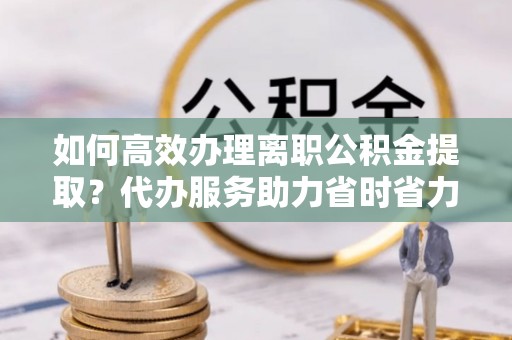 新房如何高效办理离职公积金提取？代办服务助力省时省力