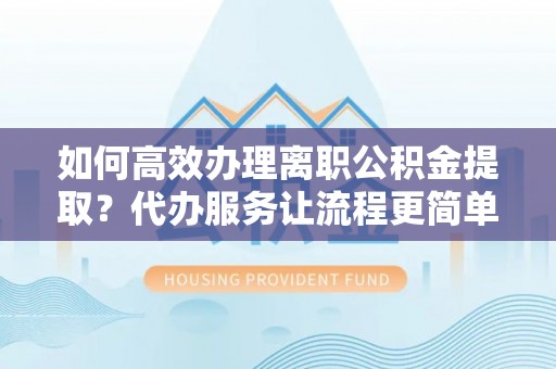 新房如何高效办理离职公积金提取？代办服务让流程更简单