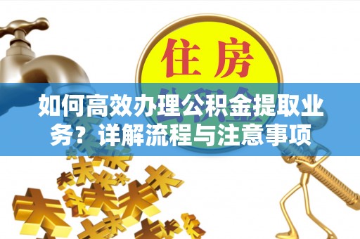 新房如何高效办理公积金提取业务？详解流程与注意事项