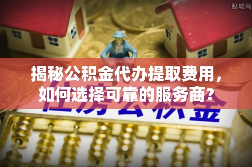新房揭秘公积金代办提取费用，如何选择可靠的服务商？