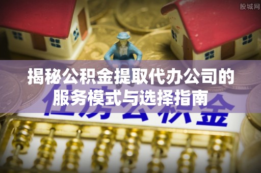 新房揭秘公积金提取代办公司的服务模式与选择指南