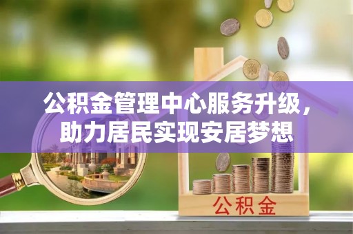 新房公积金管理中心服务升级，助力居民实现安居梦想