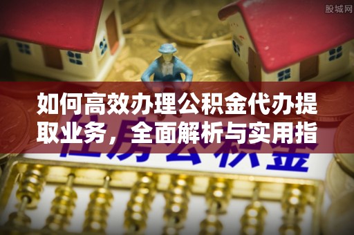 新房如何高效办理公积金代办提取业务，全面解析与实用指南