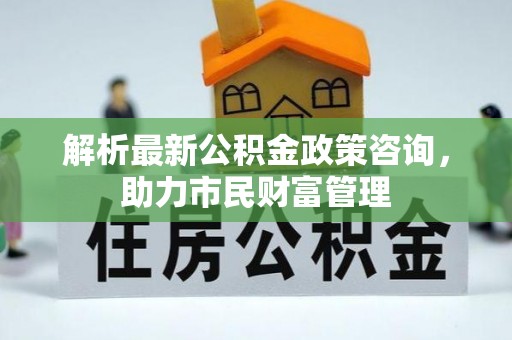 新房解析最新公积金政策咨询，助力市民财富管理