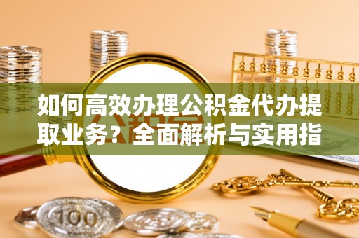 新房如何高效办理公积金代办提取业务？全面解析与实用指南
